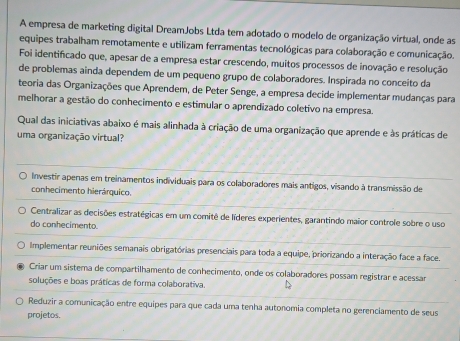 A empresa de marketing digital DreamJobs Ltda tem adotado o modelo de organização virtual, onde as
equipes trabalham remotamente e utilizam ferramentas tecnológicas para colaboração e comunicação.
Foi identificado que, apesar de a empresa estar crescendo, muitos processos de inovação e resolução
de problemas ainda dependem de um pequeno grupo de colaboradores. Inspirada no conceito da
teoria das Organizações que Aprendem, de Peter Senge, a empresa decide implementar mudanças para
melhorar a gestão do conhecimento e estimular o aprendizado coletivo na empresa.
Qual das iniciativas abaixo é mais alinhada à criação de uma organização que aprende e às práticas de
uma organização virtual?
Investir apenas em treinamentos individuais para os colaboradores mais antigos, visando à transmissão de
conhecimento hierárquico.
Centralizar as decisões estratégicas em um comitê de líderes experientes, garantindo maior controle sobre o uso
do conhecimento.
Implementar reuniões semanais obrigatórias presenciais para toda a equipe, priorizando a interação face a face.
Criar um sisterna de compartilhamento de conhecimento, onde os colaboradores possam registrar e acessar
soluções e boas práticas de forma colaborativa.
Reduzir a comunicação entre equipes para que cada uma tenha autonomia completa no gerenciamento de seus
projetos.