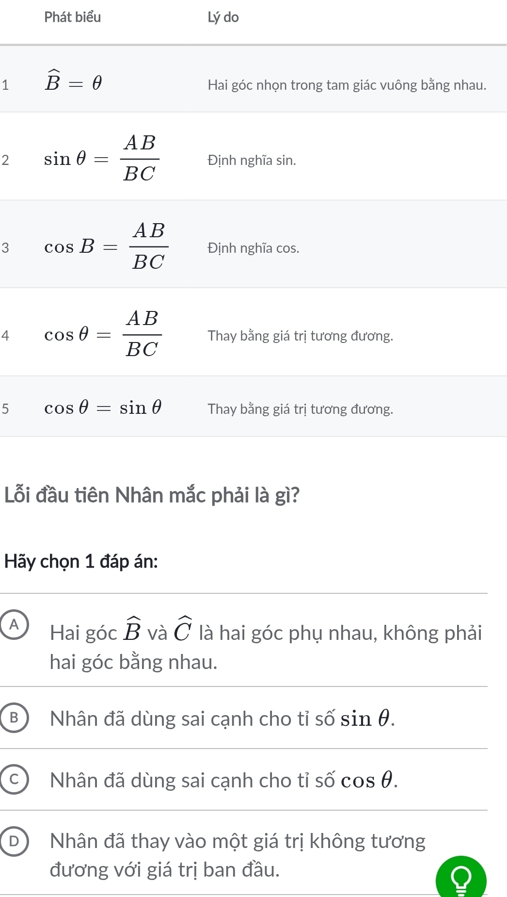 Phát biểu Lý do
1
.
2
3
4
5
Lỗi đầu tiên Nhân mắc phải là gì?
Hãy chọn 1 đáp án:
A Hai góc widehat B và widehat C là hai góc phụ nhau, không phải
hai góc bằng nhau.
B Nhân đã dùng sai cạnh cho tỉ số sin θ .
Nhân đã dùng sai cạnh cho tỉ số cos θ .
D Nhân đã thay vào một giá trị không tương
đương với giá trị ban đầu.