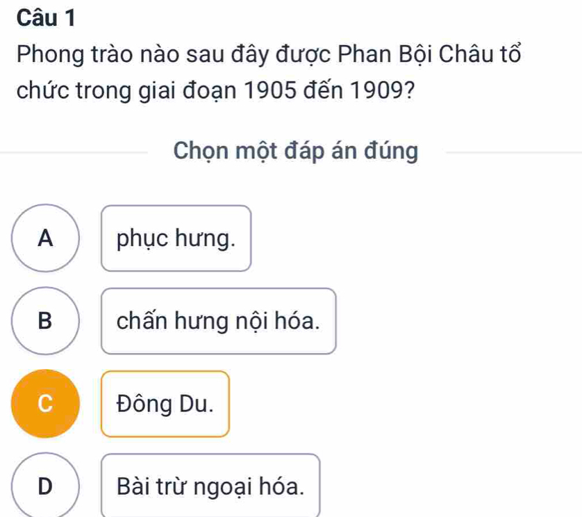 Phong trào nào sau đây được Phan Bội Châu tổ
chức trong giai đoạn 1905 đến 1909?
Chọn một đáp án đúng
A phục hưng.
B chấn hưng nội hóa.
C Đông Du.
D Bài trừ ngoại hóa.