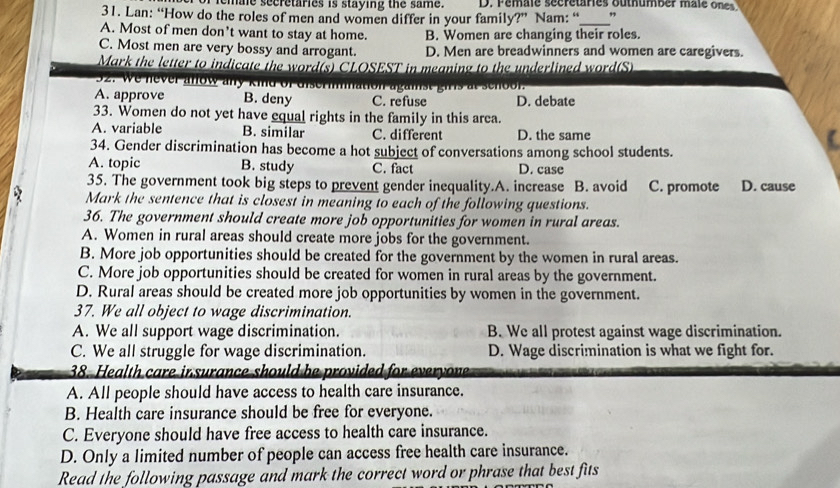 femae secretaries is staying the same. D. Female sécrétaries outhumber male ones
31. Lan: “How do the roles of men and women differ in your family?” Nam: “ ”
A. Most of men don’t want to stay at home. B. Women are changing their roles.
C. Most men are very bossy and arrogant. D. Men are breadwinners and women are caregivers.
Mark the letter to indicate the word(s) CLOSEST in meaning to the underlined word(S)
32. we never anow any kind
at
A. approve B. deny C. refuse D. debate
33. Women do not yet have equal rights in the family in this area.
A. variable B. similar C. different D. the same
34. Gender discrimination has become a hot subject of conversations among school students.
A. topic B. study C. fact D. case
35. The government took big steps to prevent gender inequality.A. increase B. avoid C. promote D. cause
Mark the sentence that is closest in meaning to each of the following questions.
36. The government should create more job opportunities for women in rural areas.
A. Women in rural areas should create more jobs for the government.
B. More job opportunities should be created for the government by the women in rural areas.
C. More job opportunities should be created for women in rural areas by the government.
D. Rural areas should be created more job opportunities by women in the government.
37. We all object to wage discrimination.
A. We all support wage discrimination. B. We all protest against wage discrimination.
C. We all struggle for wage discrimination. D. Wage discrimination is what we fight for.
38. Health care in surance should be provided for everyone
A. All people should have access to health care insurance.
B. Health care insurance should be free for everyone.
C. Everyone should have free access to health care insurance.
D. Only a limited number of people can access free health care insurance.
Read the following passage and mark the correct word or phrase that best fits