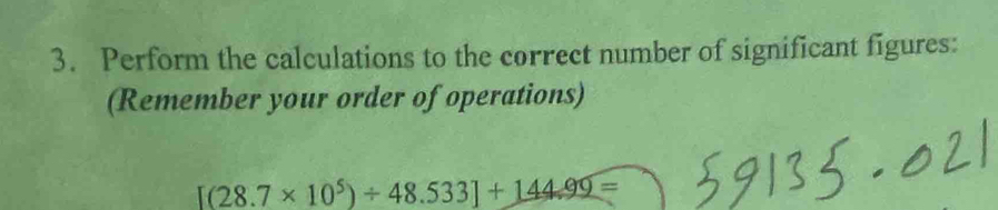 Perform the calculations to the correct number of significant figures: 
(Remember your order of operations)
[(28.7* 10^5)/ 48.533]+144.99=