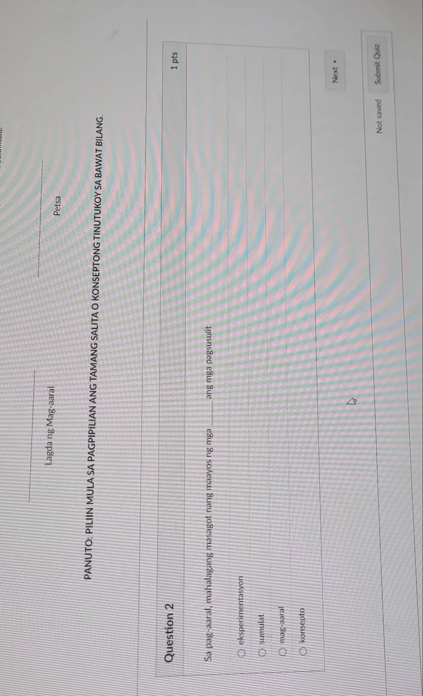 Lagda ng Mag-aaral
Petsa
PANUTO: PILIIN MULA SA PAGPIPILIAN ANG TAMANG SALITA O KONSEPTONG TINUTUKOY SA BAWAT BILANG.
Question 2 1 pts
Sa pag-aaral, mahalagang masagot nang maayos ng mga_ ang mga pagsusulit
eksperimentasyon
sumulat
mag-aaral
konsepto
Next •
Not saved Submit Quiz