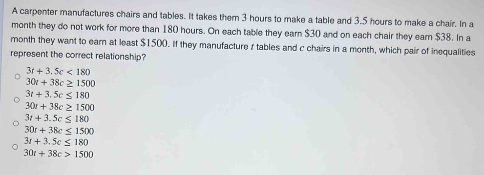 A carpenter manufactures chairs and tables. It takes them 3 hours to make a table and 3.5 hours to make a chair. In a
month they do not work for more than 180 hours. On each table they earn $30 and on each chair they earn $38. In a
month they want to earn at least $1500. If they manufacture t tables and c chairs in a month, which pair of inequalities
represent the correct relationship?
3t+3.5c<180</tex>
30t+38c≥ 1500
3t+3.5c≤ 180
30t+38c≥ 1500
3t+3.5c≤ 180
30t+38c≤ 1500
3t+3.5c≤ 180
30t+38c>1500