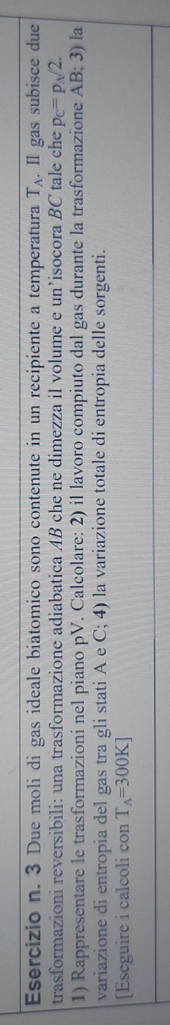 3 Due moli di gas ideale biatomico sono contenute in un recipiente a temperatura T_A. Il gas subisce due 
trasformazioni reversibili: una trasformazione adiabatica AB che ne dimezza il volume e un’isocora BC tale che p_C=p_A/2. 
1) Rappresentare le trasformazioni nel piano pV. Calcolare: 2) il lavoro compiuto dal gas durante la trasformazione AB; 3) la 
variazione di entropia del gas tra gli stati A e C; 4) la variazione totale di entropia delle sorgenti. 
[Eseguire i calcoli con T_A=300K]