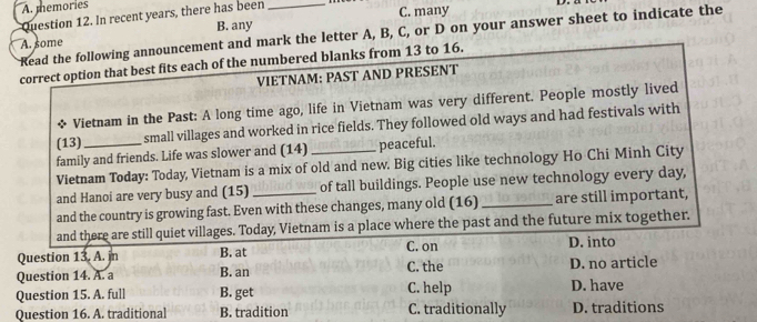 A. memories
Question 12. In recent years, there has been_
B. any C. many
Read the following announcement and mark the letter A, B, C, or D on your answer sheet to indicate the
A. some
correct option that best fits each of the numbered blanks from 13 to 16.
VIETNAM: PAST AND PRESENT
* Vietnam in the Past: A long time ago, life in Vietnam was very different. People mostly lived
(13) small villages and worked in rice fields. They followed old ways and had festivals with
family and friends. Life was slower and (14) peaceful.
Vietnam Today: Today, Vietnam is a mix of old and new. Big cities like technology Ho Chi Minh City
and Hanoi are very busy and (15) of tall buildings. People use new technology every day,
and the country is growing fast. Even with these changes, many old (16) _are still important,
and there are still quiet villages. Today, Vietnam is a place where the past and the future mix together.
Question 13. A. in B. at C. on D. into
Question 14. A. a B. an C. the D. no article
Question 15. A. full B. get C. help D. have
Question 16. A. traditional B. tradition C. traditionally D. traditions