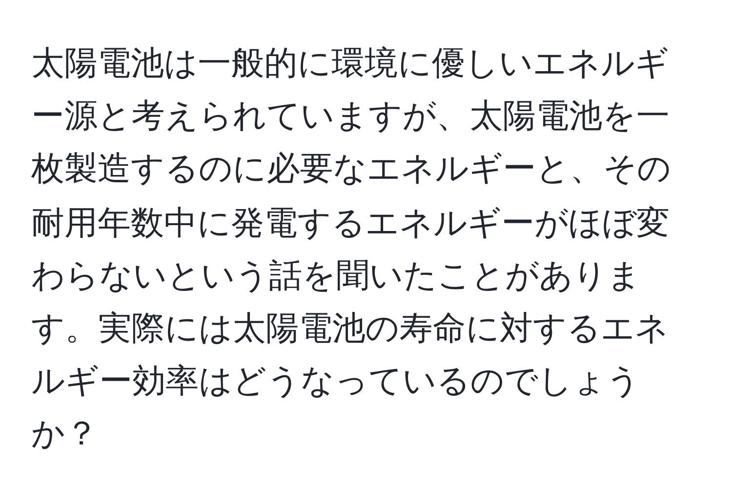 太陽電池は一般的に環境に優しいエネルギー源と考えられていますが、太陽電池を一枚製造するのに必要なエネルギーと、その耐用年数中に発電するエネルギーがほぼ変わらないという話を聞いたことがあります。実際には太陽電池の寿命に対するエネルギー効率はどうなっているのでしょうか？