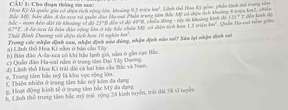 Cho đoạn thông tin sau:
Họa Kỳ là quốc gia có diện tích rộng lớn, khoảng 9, 5 triệu km^2 Lãnh thổ Hoa Kỳ gồm: phần lãnh thổ trung tâm
Bắc Mỹ, bản đảo A-la-xca và quần đảo Ha-oai Phần trung tâm Bắc Mỹ có diện tích khoảng 8 triệu km2, chiếu
bắc - nam kéo dài từ khoảng vĩ độ 25°B đến vĩ độ 49°B , chiều đông - tây từ khoảng kinh độ 125°T đến kinh độ
67°T. 2. A-la-xca là bản đảo rộng lớn ở tây bắc châu Mỹ, có diện tích hơn 1, 5 Iriệu km^2. Quần Ha-oai nằm giữa
Thái Bình Dương với diện tích hơn 16 nghìn km^2. 
Trong các nhận định sau, nhận định nào đúng, nhận định nào sai? Sửa lại nhận đinh sai
a) Lãnh thổ Hoa Kì nằm ở bán cầu Tây
b) Bán đảo A-la-xca có khí hậu lạnh giá, nằm ở gần cực Bắc.
c) Quần đảo Ha-oai nằm ở trung tâm Đại Tây Dương.
d) Lãnh thổ Hoa Kì trải dài cả hai bán cầu Bắc và Nam.
e, Trung tâm bắc mỹ là khu vực rộng lớn.
f, Thiên nhiên ở trung tâm bắc mỹ kém da dạng
g, Hoạt động kinh tế ở trung tâm bắc Mỹ đa dạng
h, Lãnh thổ trung tâm bắc mỹ trải rộng 24 kinh tuyến, trải dài 58 vĩ tuyến