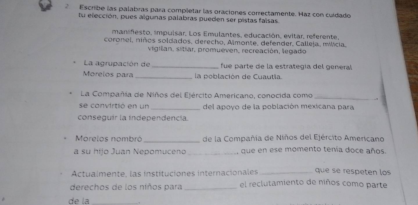 Escribe las palabras para completar las oraciones correctamente. Haz con cuidado 
tu elección, pues algunas palabras pueden ser pistas falsas. 
manifesto, impulsar, Los Emulantes, educación, evitar, referente, 
coronel, niños soldados, derecho, Almonte, defender, Calleja, milicia, 
vigilan, sitiar, promueven, recreación, legado 
La agrupación de _fue parte de la estrategia del general 
Morelos para _la población de Cuautla. 
La Compañía de Niños del Ejército Americano, conocida como_ 
se convirtió en un _del apoyo de la población mexicana para 
conseguir la independencia. 
Morelos nombró _de la Compañía de Niños del Ejército Americano 
a su hijo Juan Nepomuceno _que en ese momento tenía doce años. 
Actualmente, las instituciones internacionales_ 
que se respeten los 
derechos de los niños para_ 
el reclutamiento de niños como parte 
de la_ 
、