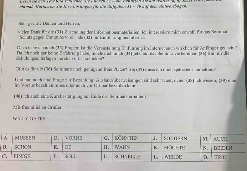 Lesen sie den Text und schlleßen Sié Lücken 31-40 . Benutzen Sie die Wörter (a,o) Jedes won pas 
einmal. Markieren Sie Ihre Lösungen für die Aufgaben 3 -4 40 auf dem Antwortbogen. 
Sehr geehrte Damen und Herren, 
vielen Dank für die (31) Zusendung der Informationsmaterialien. Ich interessiere mich sowohl für das Seminar 
'Schutz gegen Computerviren'' als (32) für Einführung ins Internet. 
Dazu habe ich noch (33) Fragen: Ist die Veranstaltung Einführung im Internet auch wirklich für Anfänger gedacht? 
Da ich noch gar keine Erfahrung habe, möchte ich mich (34) jetzt auf das Seminar vorbereiten. (35) Sie mir die 
Schulungsunterlagen bereits vorher schicken? 
Gibt es für die (36) Seminare noch genügend freie Plätze? Bis (37) muss ich mich spätestens anmelden? 
Und nun noch eine Frage zur Bezahlung: Auslandsüberweisungen sind sehr teuer, daher (38) ich wissen, (39) man 
im Voraus bezahlen muss oder auch vor Ort bar bezahlen kann. 
(40) ich auch eine Kursbestätigung am Ende des Seminars erhalten? 
Mit freundlichen Grüßen 
WILLY GATES