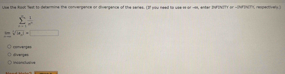 Use the Root Test to determine the convergence or divergence of the series. (If you need to use ∞ or -∞, enter INFINITY or -INFINITY, respectively.)
sumlimits _(n=1)^(∈fty) 1/n^n 
limlimits _nto ∈fty sqrt[n](|a_n)|=□
converges
diverges
inconclusive