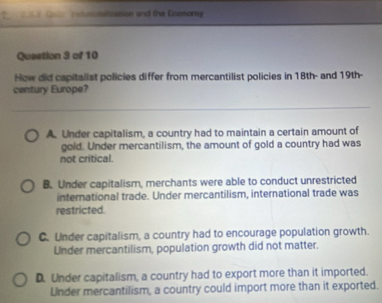 tt Tatialization and the Economy
Question 3 of 10
How did capitalist policies differ from mercantilist policies in 18th - and 19th -
century Europe?
A. Under capitalism, a country had to maintain a certain amount of
gold. Under mercantilism, the amount of gold a country had was
not critical.
B. Under capitalism, merchants were able to conduct unrestricted
international trade. Under mercantilism, international trade was
restricted.
C. Under capitalism, a country had to encourage population growth.
Under mercantilism, population growth did not matter.
D. Under capitalism, a country had to export more than it imported.
Lnder mercantilism, a country could import more than it exported.