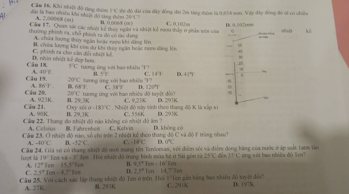 Khi nhiệt độ tăng thêm 1°C thì độ dài của dây đồng dài 2m tăng thêm là 0,034 mm. Vậy dây đồng đó sẽ có chiều
dài là bao nhiêu khi nhiệt độ tăng thêm 20°C ?
A. 2,00068 (m) B. 0,0068 (m) C. 0,102m
D. 0,102mm
Câu 17. Quan sát các nhiệt kế thủy ngân và nhiệt kế rượu thấy ở phần trên của C
khoảng tróng nhiệ
thường phình ra, chỗ phình ra đó có tác dụng an toàn
A. chứa lượng thủy ngân hoặc rượu khi dâng lên.
50
B. chứa lượng khí còn dư khi thủy ngân hoặc rượu dâng lên. 40
C. phinh ra cho cân đối nhiệt kế.
30
D. nhìn nhiệt kế đẹp hơn.
20
Câu 18. 5°C tướng ứng với bao nhiêu ºF?
10
A. 40°F. àng
B. 5°F. C. 14°F D. 41°F
0
Câu 19. 20°C tương ứng với bao nhiêu ºF? -10
A. 86°F. B. 68°F. C. 38°F D. 120°F 20
Câu 20. 20°C tương ứng với bao nhiêu độ tuyệt đối? -30
A. 923K. B. 29,3K C. 9,23K D. 293K
bǎo
Câu 21. Oxy sôi ở -183°C.  Nhiệt độ này tính theo thang độ K là xấp xỉ
A. 90K. B. 29,3K C. 556K D. 293K
Câu 22. Thang do nhiệt dộ nào không có nhiệt dộ âm ?
A. Celsius B. Fahrenheit C. Kelvin D. không có
Câu 23. Ở nhiệt độ nào, số chi trên 2 nhiệt kế theo thang độ C và độ F trùng nhau?
A. -40°C B. -52°C. C. -14°C D. 0°C
Câu 24. Giả sử có thang nhiệt độ mới mang tên Tenloman, với diểm sôi và diểm dóng băng của nước ở áp suất 1atm lằn
lượt là 19° Ten và -3^0 Ten : Hội nhiệt độ trung bình mùa hè ở Sài gòn từ 25°C dến 35°C ứng với bao nhiêu độ Ten?
B.
A. 12° Ten -15,5^0Ten 9,5^0 Ten -16°Ten
C. 2,5°Ten-4,7°Ten D. 2,5^0 1 en -14.7°Ten
Câu 25. Với cách xác lập thang nhiệt độ Ten ở trên. Hỏi 1°I Ten gần bằng bao nhiêu độ tuyệt đổi?
A. 27K. B. 293K C. 291K D. 197K