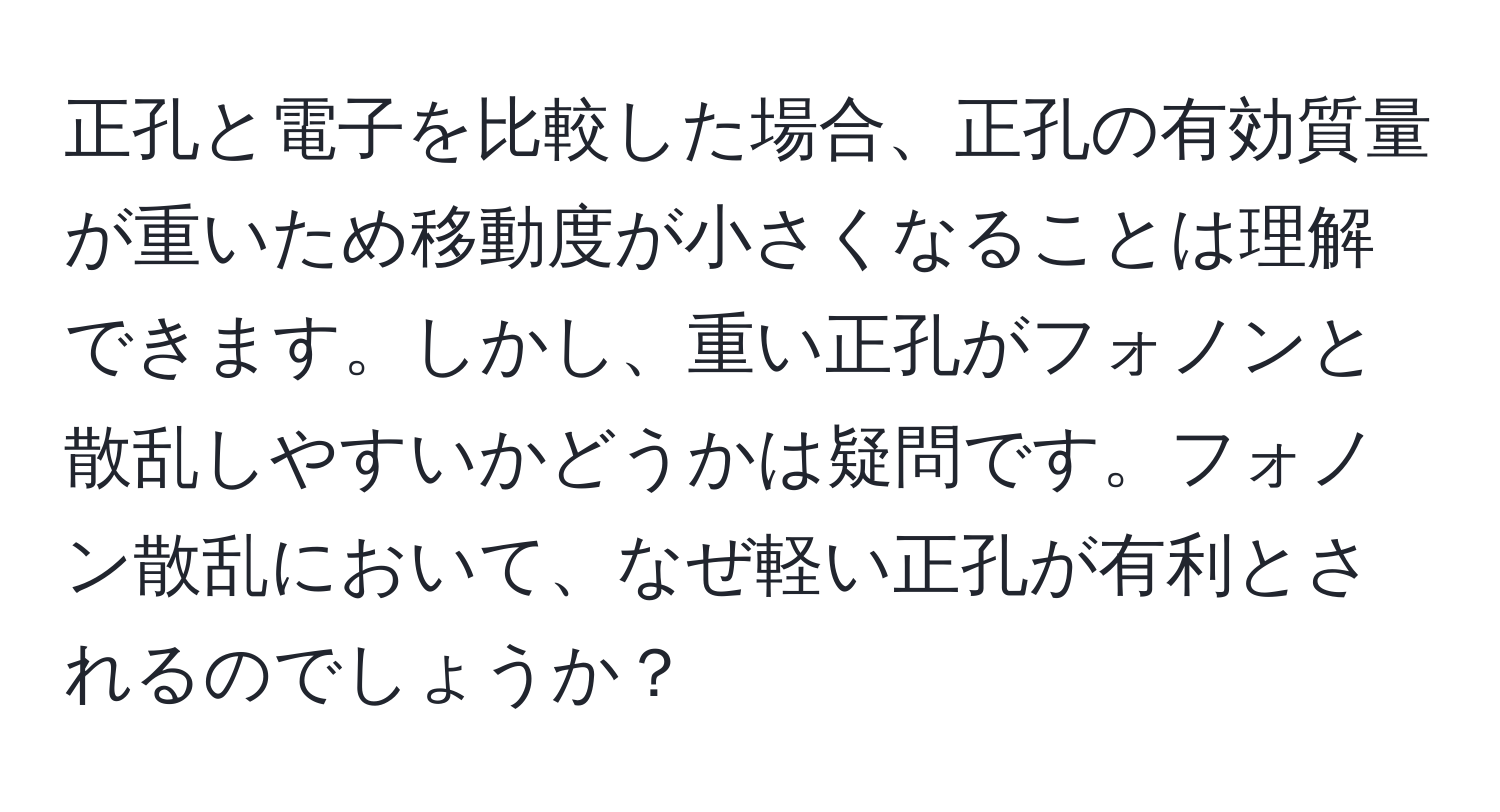 正孔と電子を比較した場合、正孔の有効質量が重いため移動度が小さくなることは理解できます。しかし、重い正孔がフォノンと散乱しやすいかどうかは疑問です。フォノン散乱において、なぜ軽い正孔が有利とされるのでしょうか？