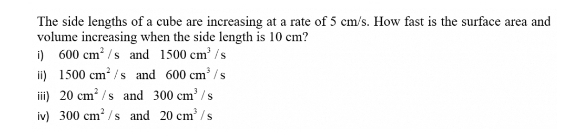 The side lengths of a cube are increasing at a rate of 5 cm/s. How fast is the surface area and 
volume increasing when the side length is 10 cm? 
i) 600cm^2/s and 1500cm^3/s
i) 1500cm^2/s and 600cm^3/s
ii) 20cm^2/s and 300cm^3/s
iv) 300cm^2/s and 20cm^3/s