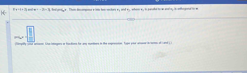 If v=i+2j and w=-2i+3j. find proj_wv. Then decompose v into two vectors v_1 and v_2 , where v_1 is parallel to w and v_2 is orthogonal to w. 
prolinecircle□  V= □ /□  
(Simplify your answer. Use integers or fractions for any numbers in the expression. Type your answer in terms of i and j.)