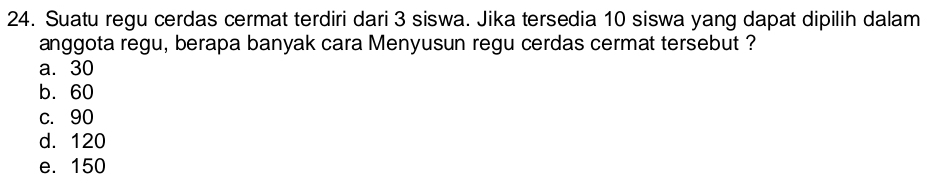 Suatu regu cerdas cermat terdiri dari 3 siswa. Jika tersedia 10 siswa yang dapat dipilih dalam
anggota regu, berapa banyak cara Menyusun regu cerdas cermat tersebut ?
a. 30
b. 60
c. 90
d. 120
e. 150