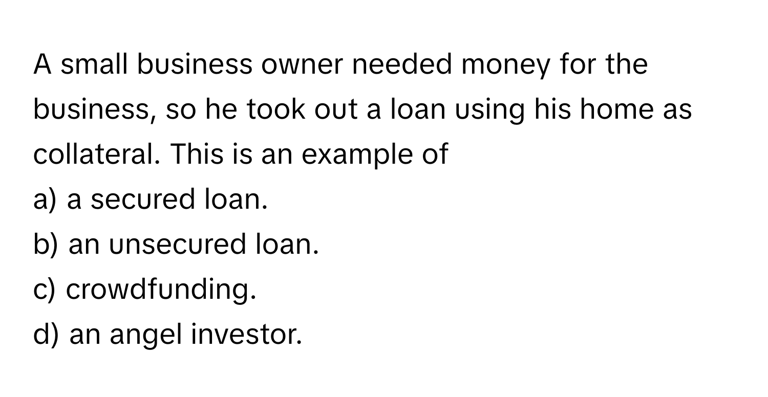 A small business owner needed money for the business, so he took out a loan using his home as collateral. This is an example of 
a) a secured loan.
b) an unsecured loan.
c) crowdfunding.
d) an angel investor.