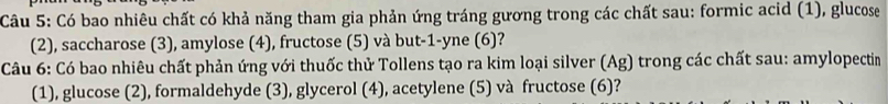 Có bao nhiêu chất có khả năng tham gia phản ứng tráng gương trong các chất sau: formic acid (1), glucose 
(2), saccharose (3), amylose (4), fructose (5) và but -1 -yne (6)? 
Câu 6: Có bao nhiêu chất phản ứng với thuốc thử Tollens tạo ra kim loại silver (Ag) trong các chất sau: amylopectin 
(1), glucose (2), formaldehyde (3), glycerol (4), acetylene (5) và fructose (6)?