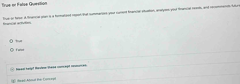 True or False Question
True or false: A financial plan is a formalized report that summarizes your current financial situation, analyzes your financial needs, and recommends futur
financial activities.
True
False
Need help? Review these concept resources.
Read About the Concept