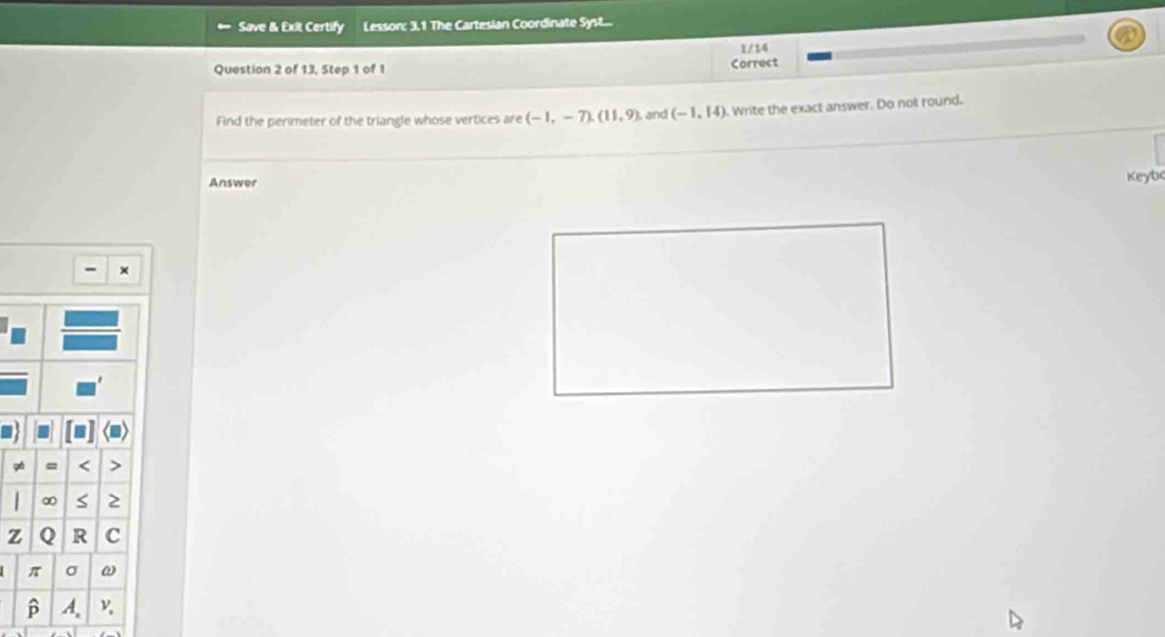 Save & Exit Certify Lesson: 3,1 The Cartesian Coordinate Syst... 
1/14 
Question 2 of 13, Step 1 of 1 Correct 
Find the perimeter of the triangle whose vertices are (-1,-7), (11,9) and (-1,14). Write the exact answer. Do not round. 
Answer 
Keyb
x
9á = < 
<tex>∞ S ≥
z Q R C
π σ ω
β A.