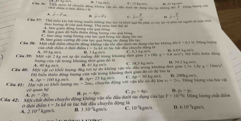 A. J5 kg.m/s. B. 7 kg.m/s. C. 12 kg.m/s. D. 21 kg.m/s
Câu 36: Chất điểm M chuyển động không vận tốc đầu dưới tác dụng của lực không đổi overline F. Động lượng của
chất điểm ở thời điểm t là
A. vector p=vector Fm. B. vector p=vector FJ. C. vector p=frac vector Fm. D. overline p=frac overline Ft.
Câu 37: Thủ môn khi bắt bóng muồn không đau tay và khôi ngã thị phải co tay lại và phải lùi người đi một chút
theo hướng đi của quả bóng. Thủ môn làm thể đề
A. làm giảm động lượng của quả bóng.
B làm giảm độ biển thiên động lượng của quả bóng.
C. làm tăng xung lượng của lực quả bóng tác dụng lên tay.
D. làm giảm cường độ của lực quả bóng tác dụng lên tay.
Câu 38:  Một chất điểm chuyển động không vận tốc đầu dưới tác dụng của lực không đổi F=0.1N. Động lượng
của chất điểm ở thời điểm t=3s kể từ lúc bắt đầu chuyển động là
A. 30 kg.m/s. B. 3 kg.m/s C. 0,3 kg.m/s. D. 0,03 kg.m/s.
)  Câu 39: Một vật 2 kg rơi tự do xuống đất trong khoảng thời gian 2s( lấy g=9.8m/s^2) Độ biến thiên động
lượng của vật trong khoảng thời gian đó là
A. 40 kg.m/s. B. 41 kg.m/s. C. 38,3 kg.m/s. D. 39,2 kg.m/s.
Câu 40: Một vật có khối lượng 4kg rơi tự do không vận tốc đầu trong khoảng thời gian 2,5s. Lây g=10m/s^2.
Độ biển thiên động lượng của vật trong khoảng thời gian đó có độ lớn là
A. △ p=100 kg.m/s. B. △ p=25kg.m/s. C. △ p=50kg.m/s. D. 200kg.m/s.
Câu 41: Hai vật có khổi lượng m_1=2m_2 , chuyền động với vận tốc có độ lớn v_1=2v_2.  ộng lượng của hai vật
có quan hc
A. p_1=2p_2. B. p_1=4p_2. C. p_2=4p_1. D. p_1=p_2.
Câu 42: Một chất điểm chuyển động không vận tốc đầu dưới tác dụng của lực F=10^(-2)N. Động lượng chất điểm
ở thời điểm t=3s kể từ lúc bắt đầu chuyển động là
A. 2.10^(-2) kgm/s. B. 3.10^(-2)1 k gm/s. C. 10^(-2)kgm/s. D. 6.10^(-2)kgm/s.