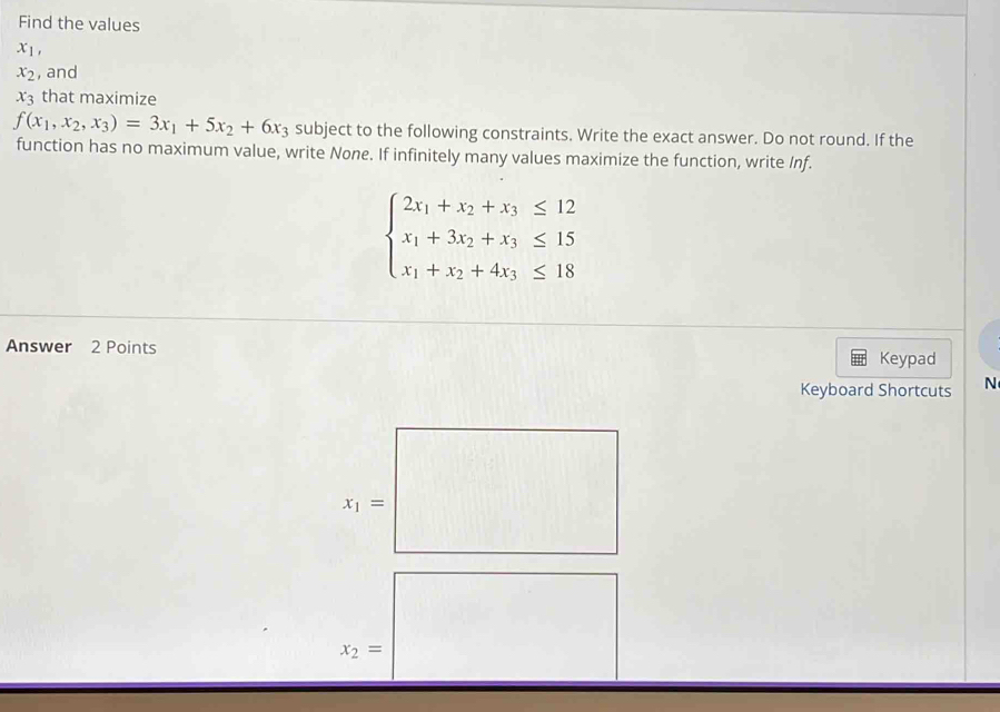 Find the values
x_1,
x_2 , and
x_3 that maximize
f(x_1,x_2,x_3)=3x_1+5x_2+6x_3 subject to the following constraints. Write the exact answer. Do not round. If the
function has no maximum value, write None. If infinitely many values maximize the function, write Inf.
beginarrayl 2x_1+x_2+x_3≤ 12 x_1+3x_2+x_3≤ 15 x_1+x_2+4x_3≤ 18endarray.
Answer 2 Points
Keypad
Keyboard Shortcuts N
x_1=□
x_2=|