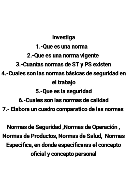 Investiga 
1.-Que es una norma 
2.-Que es una norma vigente 
3.-Cuantas normas de ST y PS existen 
4.-Cuales son las normas básicas de seguridad en 
el trabajo 
5.-Que es la seguridad 
6.-Cuales son las normas de calidad 
7.- Elabora un cuadro comparatico de las normas 
Normas de Seguridad ,Normas de Operación , 
Normas de Productos, Normas de Salud, Normas 
Especifica, en donde especificaras el concepto 
oficial y concepto personal