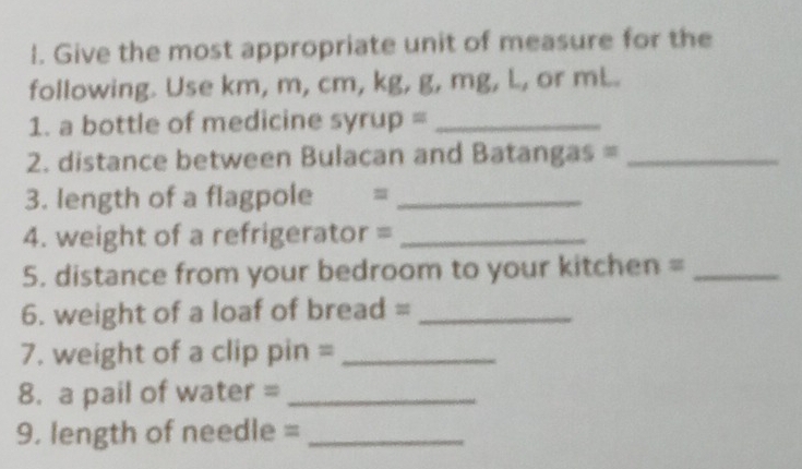 Give the most appropriate unit of measure for the 
following. Use km, m, cm, kg, g, mg, L, or mL. 
1. a bottle of medicine syrup =_ 
2. distance between Bulacan and Batangas =_ 
3. length of a flagpole =_ 
4. weight of a refrigerator =_ 
5. distance from your bedroom to your kitchen =_ 
6. weight of a loaf of bread =_ 
7. weight of a clip pin =_ 
8. a pail of water =_ 
9. length of needle =_