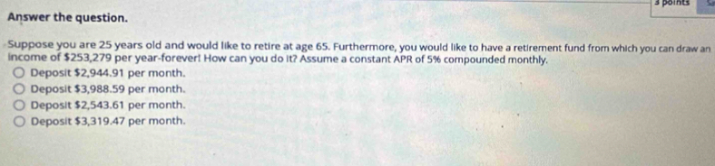 Answer the question.
Suppose you are 25 years old and would like to retire at age 65. Furthermore, you would like to have a retirement fund from which you can draw an
income of $253,279 per year -forever! How can you do it? Assume a constant APR of 5% compounded monthly.
Deposit $2,944.91 per month.
Deposit $3,988.59 per month.
Deposit $2,543.61 per month.
Deposit $3,319.47 per month.