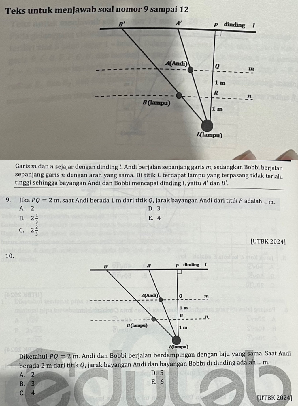 Teks untuk menjawab soal nomor 9 sampai 12
Garis m dan n sejajar dengan dinding l. Andi berjalan sepanjang garis m, sedangkan Bobbi berjalan
sepanjang garis n dengan arah yang sama. Di titik L terdapat lampu yang terpasang tidak terlalu
tinggi sehingga bayangan Andi dan Bobbi mencapai dinding l, yaitu A' dan B'.
9. Jika PQ=2m , saat Andi berada 1 m dari titik Q, jarak bayangan Andi dari titik P adalah ... m.
A. 2 D. 3
B. 2 1/3  E. 4
C. 2 2/3 
[UTBK 2024]
10.
Diketahui PQ=2m
berada 2 m dari titik Q, jarak bayangan Andi dan bayangan Bobbi di dinding adalah ... m.
A. 2 D. 5
B. 3 E. 6
C. 4
[UTBK 2024]