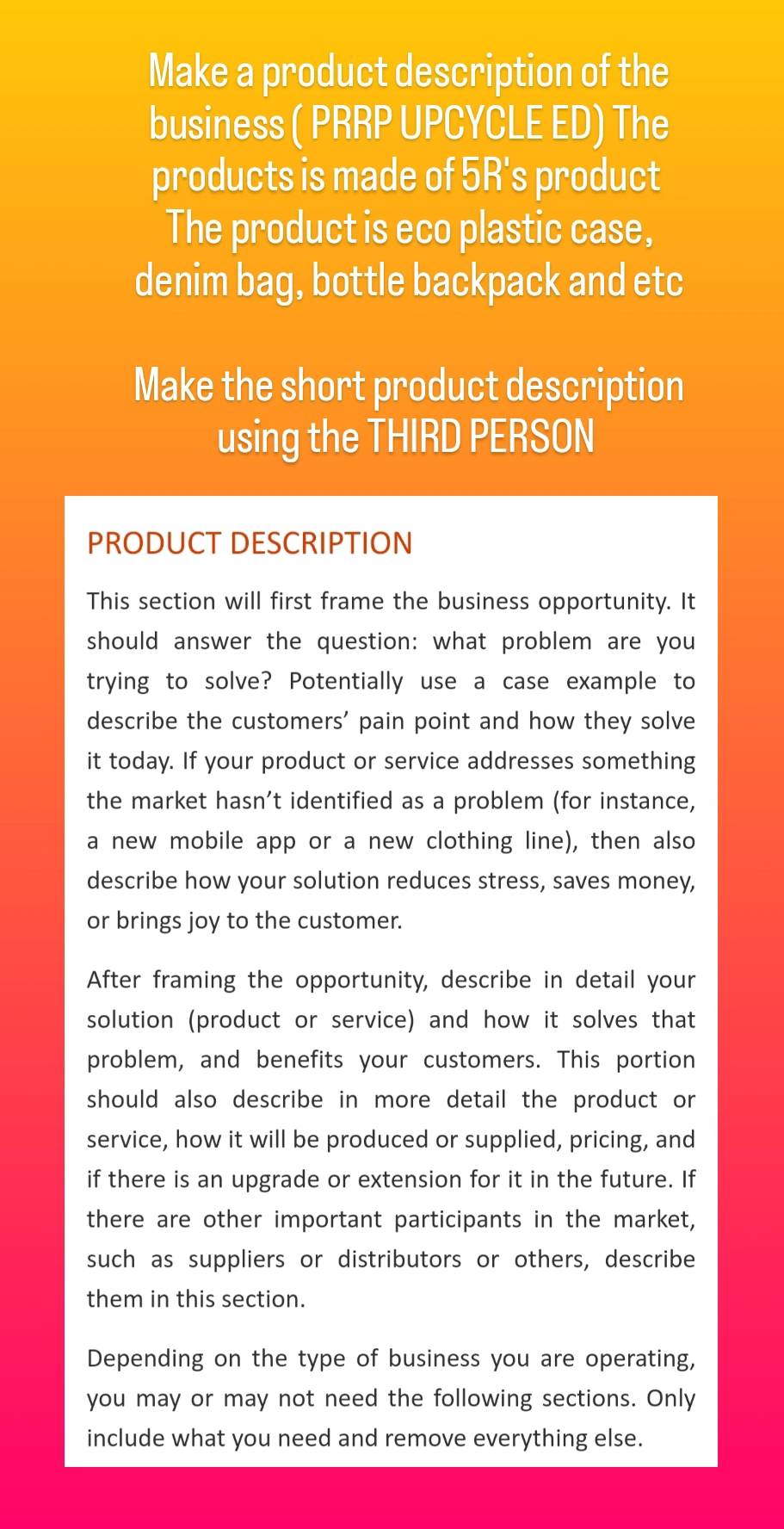 Make a product description of the 
business ( PRRP UPCYCLE ED) The 
products is made of 5R's product 
The product is eco plastic case, 
denim bag, bottle backpack and etc 
Make the short product description 
using the THIRD PERSON 
PRODUCT DESCRIPTION 
This section will first frame the business opportunity. It 
should answer the question: what problem are you 
trying to solve? Potentially use a case example to 
describe the customers' pain point and how they solve 
it today. If your product or service addresses something 
the market hasn’t identified as a problem (for instance, 
a new mobile app or a new clothing line), then also 
describe how your solution reduces stress, saves money, 
or brings joy to the customer. 
After framing the opportunity, describe in detail your 
solution (product or service) and how it solves that 
problem, and benefits your customers. This portion 
should also describe in more detail the product or 
service, how it will be produced or supplied, pricing, and 
if there is an upgrade or extension for it in the future. If 
there are other important participants in the market, 
such as suppliers or distributors or others, describe 
them in this section. 
Depending on the type of business you are operating, 
you may or may not need the following sections. Only 
include what you need and remove everything else.