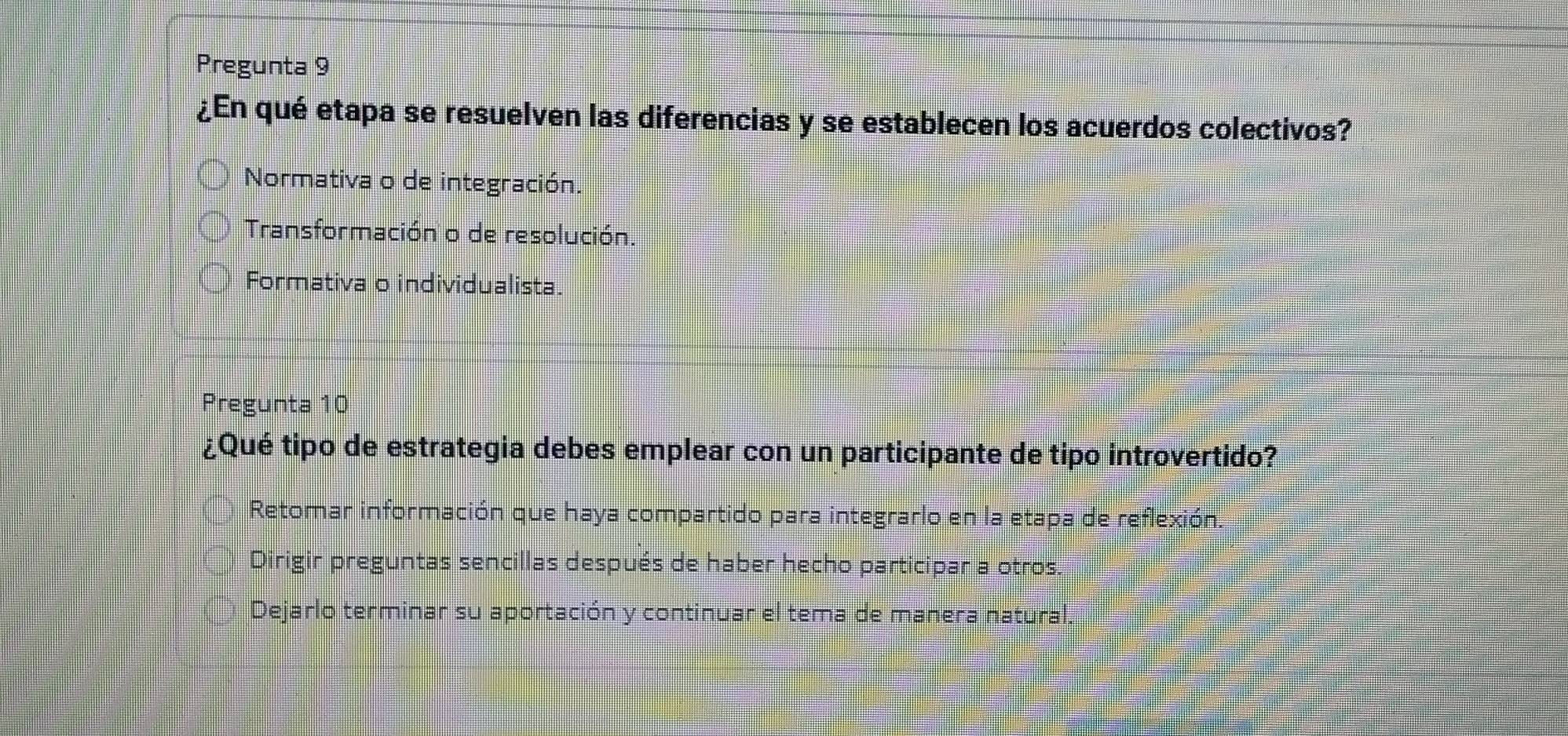 Pregunta 9
¿En qué etapa se resuelven las diferencias y se establecen los acuerdos colectivos?
Normativa o de integración.
Transformación o de resolución.
Formativa o individualista.
Pregunta 10
¿Qué tipo de estrategia debes emplear con un participante de tipo introvertido?
Retomar información que haya compartido para integrarlo en la etapa de reflexión.
Dirigir preguntas sencillas después de haber hecho participar a otros
Dejarlo terminar su aportación y continuar el tema de manera natural