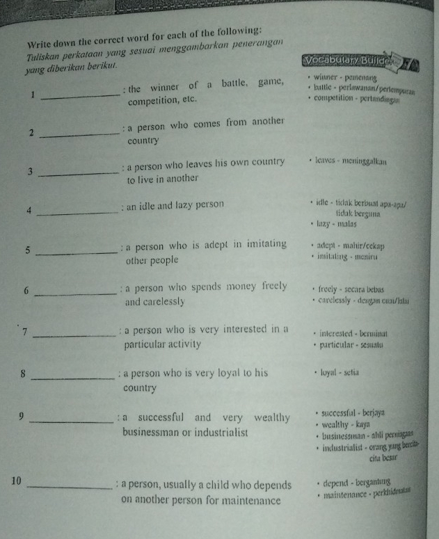 Write down the correct word for each of the following: 
Tuliskan perkataan yang sesuai menggambarkan penerangan 
yang diberikan berikut. 
Vocabulary Buílde 
1 _: the winner of a battle, game, 
winner - pemenang 
battlc - perlawanan/periempuran 
competition, etc. competition - pertandiagan 
2 _: a person who comes from another 
country 
3 _: a person who leaves his own country leaves - meninggalkan 
to live in another 
4 _: an idle and lazy person 
idle - tidak berbuat apa-apa/ 
tidak berguna 
lazy - malas 
5 _ a person who is adept in imitating adept - mahir/cckap 
other people imitating - meniru 
6 _: a person who spends money freely freely - secara bebas 
and carelessly carelessly - dengan cuai/latai 
7 _: a person who is very interested in a interested - berminat 
particular activity particular - sesuatu 
8 _: a person who is very loyal to his loyal - setia 
country 
9 _:a successful and very wealthy successful - berjaya 
businessman or industrialist wealthy - kaya 
businessman - ahli perniagn 
industrialist - orang yang bect 
cita besar 
10_ 
: a person, usually a child who depends depend - bergantung 
maintenance - perkhidnatat 
on another person for maintenance