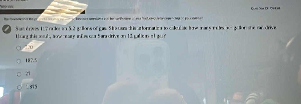 rogress
Question ID: 104498
The movement of the prgress bormay be une en because questions can be worth more or less (including zero) depending on your answer.
Sara drives 117 miles on 5.2 gallons of gas. She uses this information to calculate how many miles per gallon she can drive.
Using this result, how many miles can Sara drive on 12 gallons of gas?
^ 70
187.5
27
1.875