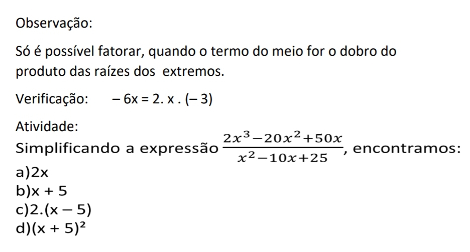 Observação:
Só é possível fatorar, quando o termo do meio for o dobro do
produto das raízes dos extremos.
Verificação: -6x=2.x.(-3)
Atividade:
Simplificando a expressão  (2x^3-20x^2+50x)/x^2-10x+25  , encontramos:
a) 2x
b) x+5
c) 2.(x-5)
d) (x+5)^2