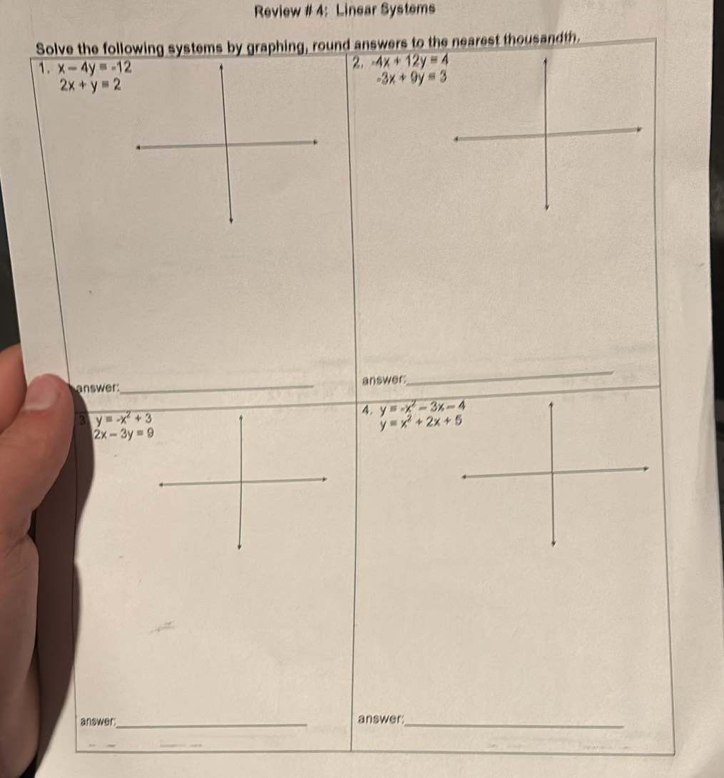 Review # 4: Linear Systems 
Solve the following systems by graphing, round answers to the nearest thousandth. 
1. x-4y=-12
2. -4x+12y=4
2x+y=2
-3x+9y=3
_ 
answer 
answer: 
_ 
3 y=-x^2+3
4. y=-x^2-3x-4
y=x^2+2x+5
2x-3y=9
answer:_ answer:_