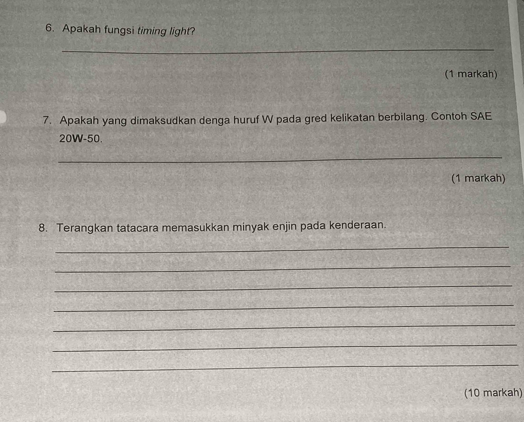 Apakah fungsi timing light? 
_ 
(1 markah) 
7. Apakah yang dimaksudkan denga huruf W pada gred kelikatan berbilang. Contoh SAE
20W-50. 
_ 
(1 markah) 
8. Terangkan tatacara memasukkan minyak enjin pada kenderaan. 
_ 
_ 
_ 
_ 
_ 
_ 
_ 
(10 markah)