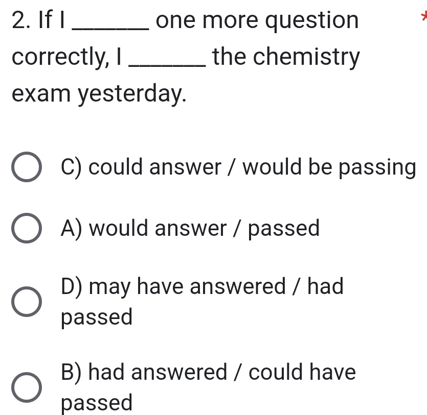 If I _one more question
correctly, I _the chemistry
exam yesterday.
C) could answer / would be passing
A) would answer / passed
D) may have answered / had
passed
B) had answered / could have
passed