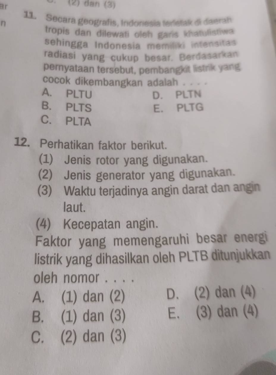 ar
(2) đan (3)
11. Secara geografis, Indonesia terletak di daerah
n
tropis dan dilewati oleh gans khatulistiwa 
sehingga Indonesia memiliki intensitas
radiasi yang cukup besar. Berdasarkan
pernyataan tersebut, pembangkit listrik yang
cocok dikembangkan adalah . . . .
A. PLTU D. PLTN
B. PLTS E. PLTG
C. PLTA
12. Perhatikan faktor berikut.
(1) Jenis rotor yang digunakan.
(2) Jenis generator yang digunakan.
(3) Waktu terjadinya angin darat dan angin
laut.
(4) Kecepatan angin.
Faktor yang memengaruhi besar energi
listrik yang dihasilkan oleh PLTB ditunjukkan
oleh nomor . . . .
A. (1) dan (2) D. (2) dan (4)
B. (1) dan (3) E. (3) dan (4)
C. (2) dan (3)