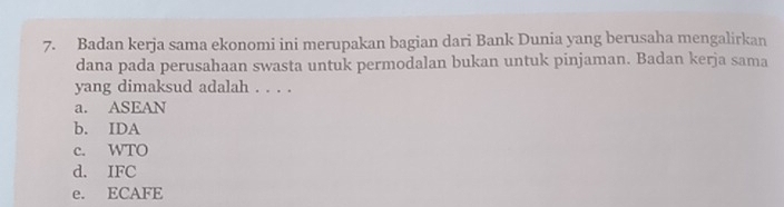 Badan kerja sama ekonomi ini merupakan bagian dari Bank Dunia yang berusaha mengalirkan
dana pada perusahaan swasta untuk permodalan bukan untuk pinjaman. Badan kerja sama
yang dimaksud adalah . . . .
a. ASEAN
b. IDA
c. WTO
d. IFC
e. ECAFE