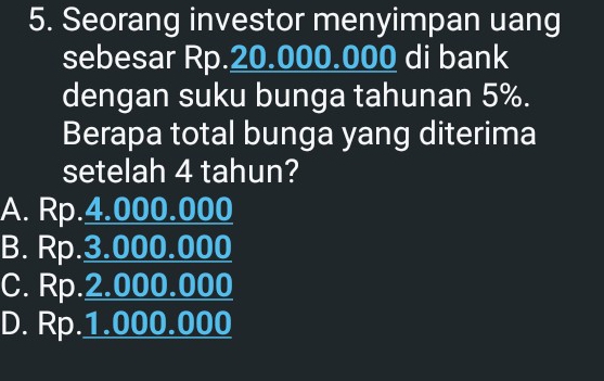 Seorang investor menyimpan uang
sebesar Rp.20.000.000 di bank
dengan suku bunga tahunan 5%.
Berapa total bunga yang diterima
setelah 4 tahun?
A. Rp.4.000.000
B. Rp.3.000.000
C. Rp.2.000.000
D. Rp.1.000.000