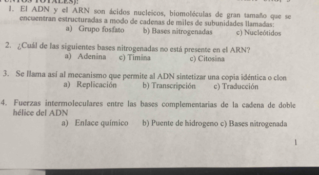 TOTALES):
1. El ADN y el ARN son ácidos nucleicos, biomoléculas de gran tamaño que se
encuentran estructuradas a modo de cadenas de miles de subunidades llamadas:
a) Grupo fosfato b) Bases nitrogenadas c) Nucleótidos
2. ¿Cuál de las siguientes bases nitrogenadas no está presente en el ARN?
a) Adenina c) Timina c) Citosina
3. Se Ilama así al mecanismo que permite al ADN sintetizar una copia idéntica o clon
a) Replicación b) Transcripción c) Traducción
4. Fuerzas intermoleculares entre las bases complementarias de la cadena de doble
hélice del ADN
a) Enlace químico b) Puente de hidrogeno c) Bases nitrogenada