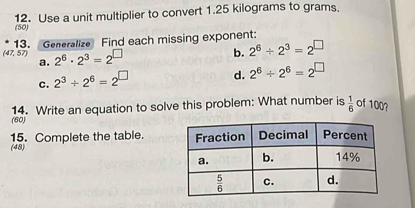 Use a unit multiplier to convert 1.25 kilograms to grams.
(50)
13. Generalize Find each missing exponent:
(47,57) 2^6· 2^3=2^(□)
b. 2^6/ 2^3=2^(□)
a.
c. 2^3/ 2^6=2^(□)
d. 2^6/ 2^6=2^(□)
14. Write an equation to solve this problem: What number is  1/6  of 100?
(60)
15. Complete the table. 
(48)