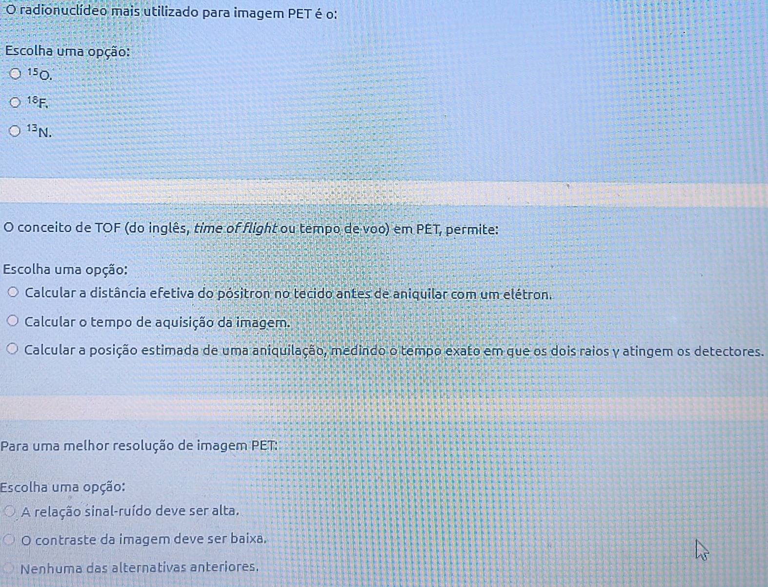 radionuclídeo mais utilizado para imagem PET é o:
Escolha uma opção:
150.
18F,
13N.
O conceito de TOF (do inglês, time of flight ou tempo de voo) em PET, permite:
Escolha uma opção:
Calcular a distância efetiva do pósitron no tecido antes de aniquilar com um elétron.
Calcular o tempo de aquisição da imagem.
Calcular a posição estimada de uma aniquilação, medindo o tempo exato em que os dois raios y atingem os detectores.
Para uma melhor resolução de imagem PET:
Escolha uma opção:
A relação sinal-ruído deve ser alta.
O contraste da imagem deve ser baixa.
Nenhuma das alternativas anteriores.