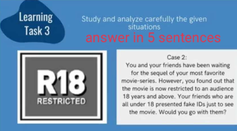 Learning Study and analyze carefully the given 
Task 3 
situations 
answer in 5 sentences 
Case 2: 
You and your friends have been waiting 
for the sequel of your most favorite 
R18 movie-series. However, you found out that 
the movie is now restricted to an audience
18 years and above. Your friends who are 
RESTRICTED 
all under 18 presented fake IDs just to see 
the movie. Would you go with them?