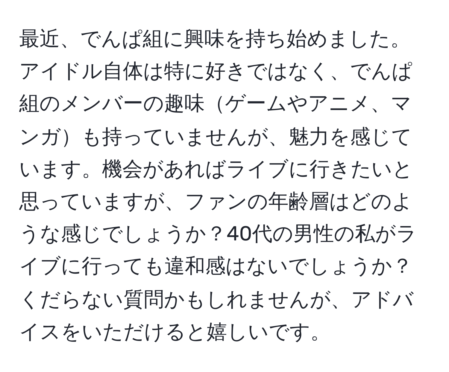 最近、でんぱ組に興味を持ち始めました。アイドル自体は特に好きではなく、でんぱ組のメンバーの趣味ゲームやアニメ、マンガも持っていませんが、魅力を感じています。機会があればライブに行きたいと思っていますが、ファンの年齢層はどのような感じでしょうか？40代の男性の私がライブに行っても違和感はないでしょうか？くだらない質問かもしれませんが、アドバイスをいただけると嬉しいです。