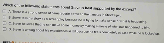 Which of the following statements about Steve is best supported by the excerpt?
A. There is a strong sense of camaraderie between the inmates in Steve's jail.
B. Steve tells his story as a screenplay because he is trying to make sense of what is happening.
C. Steve believes that he can make some money by making a movie of what has happened to him.
D. Steve is writing about his experiences in jail because he feels completely at ease while he is locked up.
r