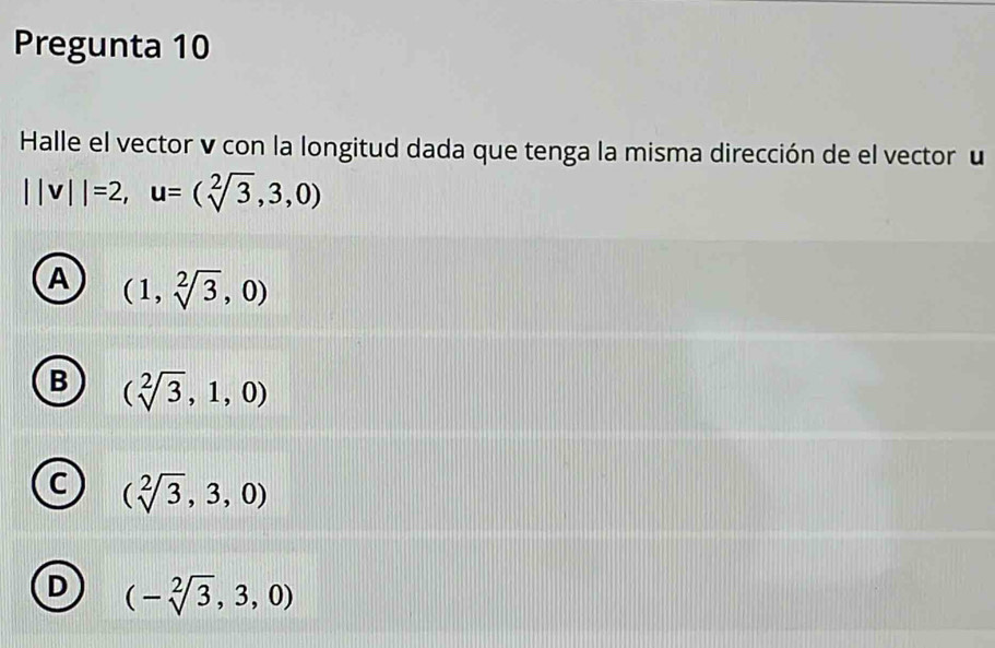 Pregunta 10
Halle el vector v con la longitud dada que tenga la misma dirección de el vector u
||v||=2, u=(sqrt[2](3),3,0)
A (1,sqrt[2](3),0)
B (sqrt[2](3),1,0)
c (sqrt[2](3),3,0)
D (-sqrt[2](3),3,0)