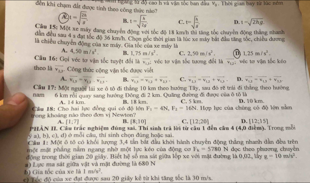 nểm ngang tử độ cao h và vận tốc ban đầu v_0. Thời gian bay từ lúc ném
đến khi chạm đất được tính theo công thức nào?
A t=sqrt(frac 2h)g.
B. t=sqrt(frac h)2g. C. t=sqrt(frac h)g.
D. t=sqrt(2hg).
Câu 15: Một xe máy đang chuyền động với tốc độ 18 km/h thì tăng tốc chuyền động thẳng nhanh
dần đều sau 4 s đạt tốc độ 36 km/h. Chọn gốc thời gian là lúc xe máy bắt đầu tăng tốc, chiều dương
là chiều chuyền động của xe máy. Gia tốc của xe máy là
A. 4,50m/s^2. B. 1,75m/s^2. C. 2,50m/s^2. D 1,25m/s^2.
Câu 16: Gọi véc tơ vận tốc tuyệt đối là overline v_1,3; véc tơ vận tốc tương đối là overline v_1,2; véc tơ vận tốc kéo
theo là overline v_2,3. Công thức cộng vận tốc được viết
A. overline v_1,3=overline v_1,2· overline v_2,3· B. vector v_1,3=vector v_1,2+vector v_2,3. C. vector v_2,3=vector v_1,2+vector v_1,3. D. vector v_1,2=vector v_1,3+vector v_2,3.
Câu 17: Một người lái xe ô tô đi thẳng 10 km theo hướng Tây, sau đó rẽ trái đi thẳng theo hướng
nam 6 km rồi quay sang hướng Đông đi 2 km. Quãng đường đi được của ô tô là
A. 14 km. B. 18 km. C. 5 km. D. 10 km.
Câu 18: Cho hai lực đồng qui có độ lớn F_1=4N,F_2=16N T. Hợp lực của chúng có độ lớn nằm
trong khoảng nào theo đơn vị Newton?
A. [1;7] B. [8;10] C. [12;20] D. [12;15]
PHẢN II. Câu trắc nghiệm đúng sai. Thí sinh trả lời từ câu 1 đến câu 4 (4,0 điểm). Trong mỗi
ý a), b), c), d) ở mỗi câu, thí sinh chọn đúng hoặc sai.
Câu 1: Một ô tô có khối lượng 3,4 tấn bắt đầu khởi hành chuyền động thằng nhanh dần đều trên
một mặt phẳng nằm ngang nhờ một lực kéo của động cơ F_k=5780 N dọc theo phương chuyền
động trong thời gian 20 giây. Biết hệ số ma sát giữa lốp xe với mặt đường là 0,02, lấy g=10m/s^2.
a) Lực ma sát giữa vật và mặt đường là 680 N
b) Gia tốc của xe là 1m/s^2.
c) Tốc độ của xe đạt được sau 20 giây kể từ khi tăng tốc là 30 m/s.