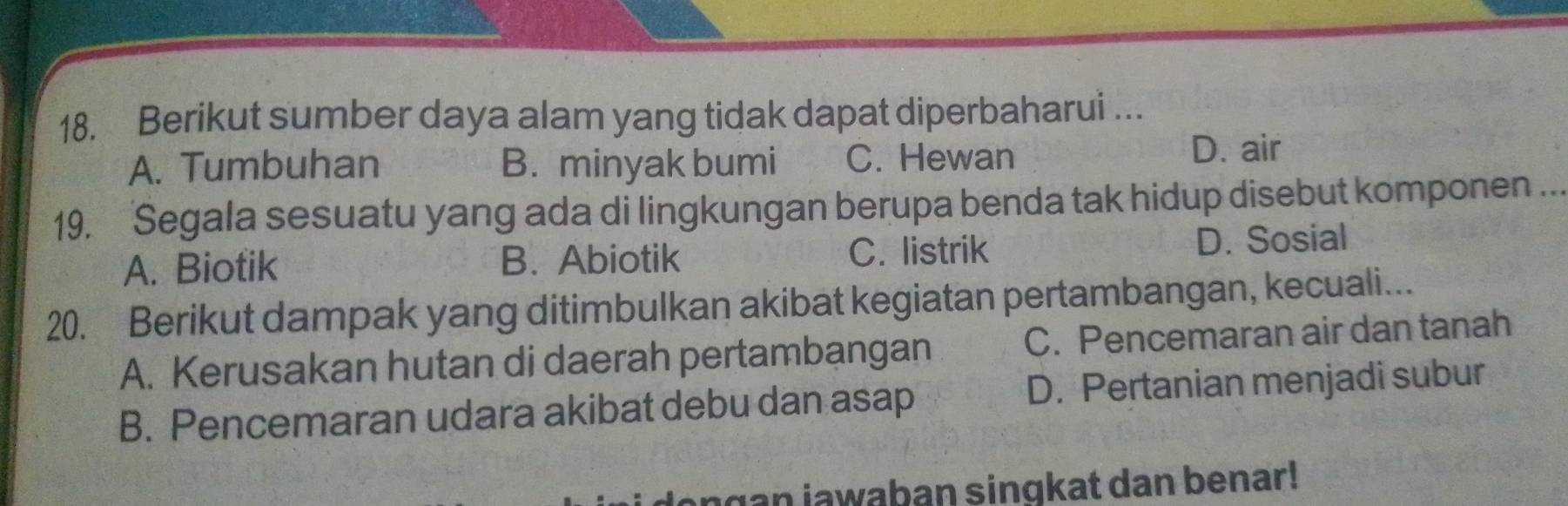 Berikut sumber daya alam yang tidak dapat diperbaharui …
A. Tumbuhan B. minyak bumi C. Hewan D. air
19. Segala sesuatu yang ada di lingkungan berupa benda tak hidup disebut komponen
A. Biotik B. Abiotik C. listrik D. Sosial
20. Berikut dampak yang ditimbulkan akibat kegiatan pertambangan, kecuali...
A. Kerusakan hutan di daerah pertambangan C. Pencemaran air dan tanah
B. Pencemaran udara akibat debu dan asap D. Pertanian menjadi subur
angan iawaban singkat dan benar!